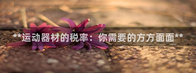 极悦平台安全吗可信吗：**运动器材的税率：你需要的方方面面*