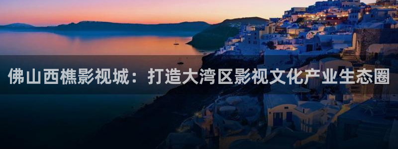 三妹影院在线：佛山西樵影视城：打造大湾区影视文化产业生态圈